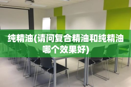纯精油(请问复合精油和纯精油哪个效果好)