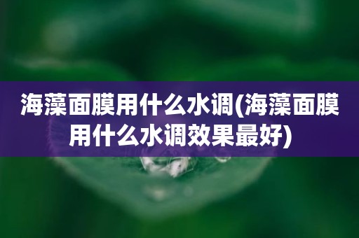 海藻面膜用什么水调(海藻面膜用什么水调效果最好)