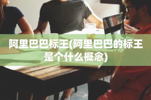 阿里巴巴标王(阿里巴巴的标王是个什么概念)