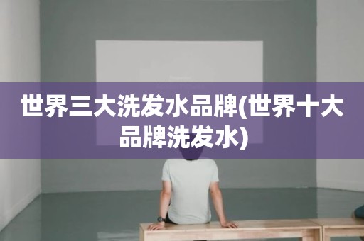 世界三大洗发水品牌(世界十大品牌洗发水)