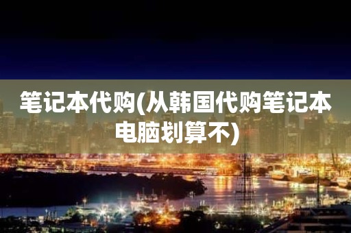 笔记本代购(从韩国代购笔记本电脑划算不)