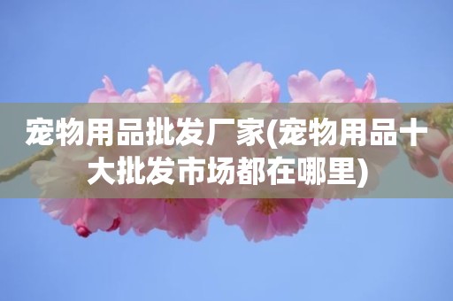 宠物用品批发厂家(宠物用品十大批发市场都在哪里)