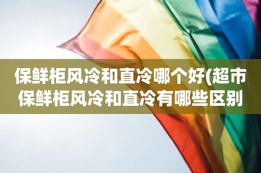 保鲜柜风冷和直冷哪个好(超市保鲜柜风冷和直冷有哪些区别)