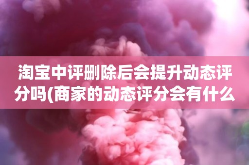 淘宝中评删除后会提升动态评分吗(商家的动态评分会有什么变化吗)