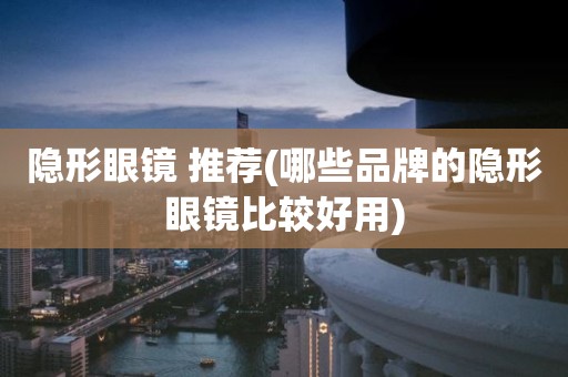 隐形眼镜 推荐(哪些品牌的隐形眼镜比较好用)