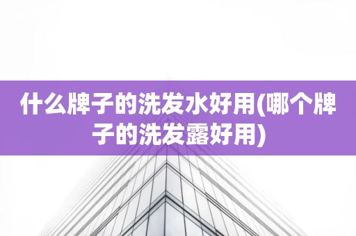 什么牌子的洗发水好用(哪个牌子的洗发露好用)