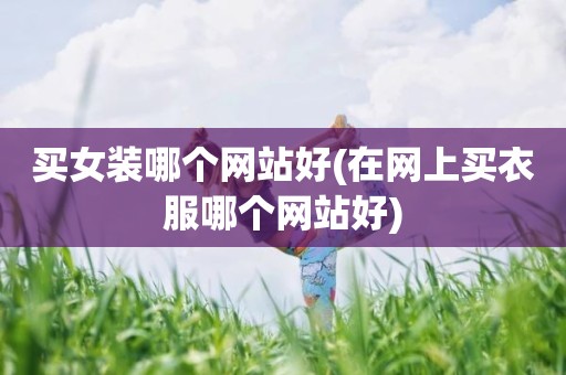 买女装哪个网站好(在网上买衣服哪个网站好)