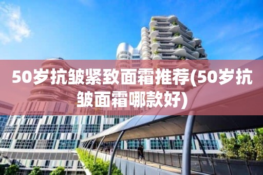 50岁抗皱紧致面霜推荐(50岁抗皱面霜哪款好)