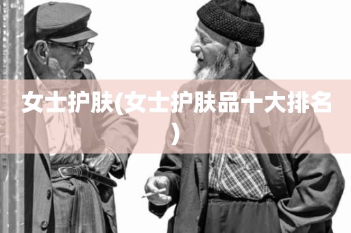 女士护肤(女士护肤品十大排名)