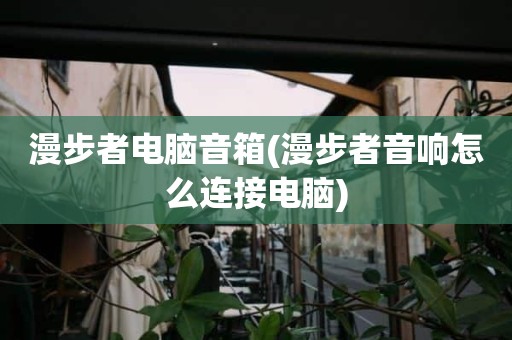 漫步者电脑音箱(漫步者音响怎么连接电脑)
