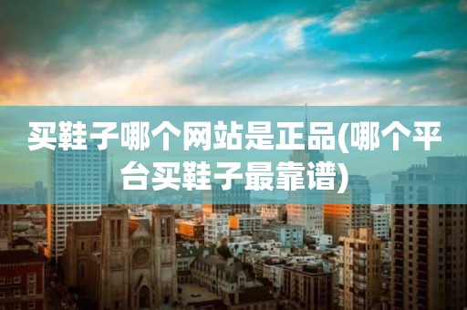 买鞋子哪个网站是正品(哪个平台买鞋子最靠谱)
