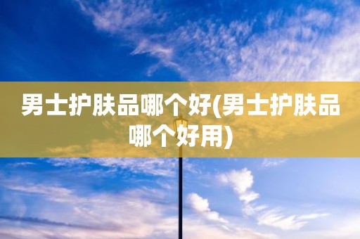 男士护肤品哪个好(男士护肤品哪个好用)