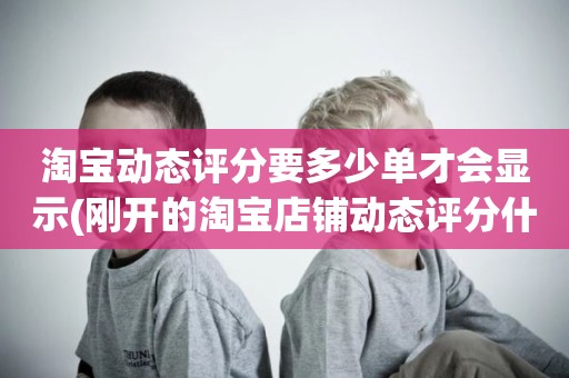 淘宝动态评分要多少单才会显示(刚开的淘宝店铺动态评分什么时候开始显示)