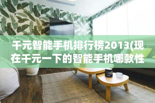 千元智能手机排行榜2013(现在千元一下的智能手机哪款性价比比较高)