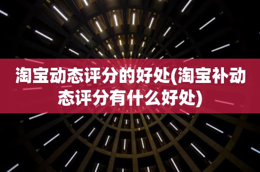 淘宝动态评分的好处(淘宝补动态评分有什么好处)