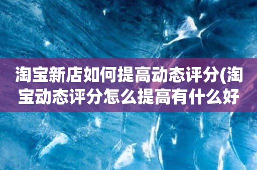 淘宝新店如何提高动态评分(淘宝动态评分怎么提高有什么好的方法)