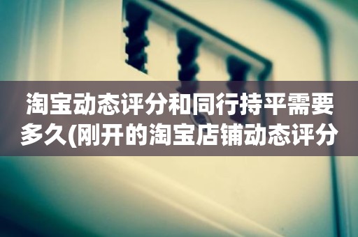 淘宝动态评分和同行持平需要多久(刚开的淘宝店铺动态评分什么时候开始显示)