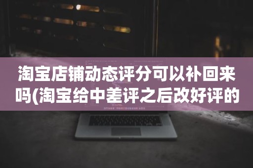 淘宝店铺动态评分可以补回来吗(淘宝给中差评之后改好评的时候商品的动态评分能改吗)