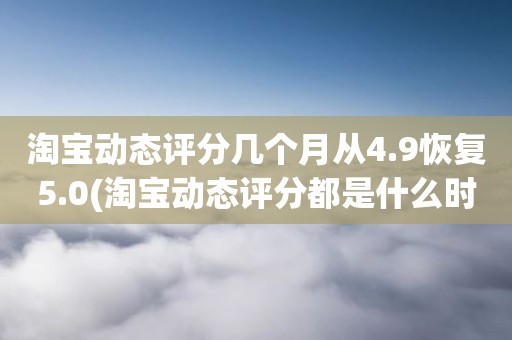 淘宝动态评分几个月从4.9恢复5.0(淘宝动态评分都是什么时候变回5.0)