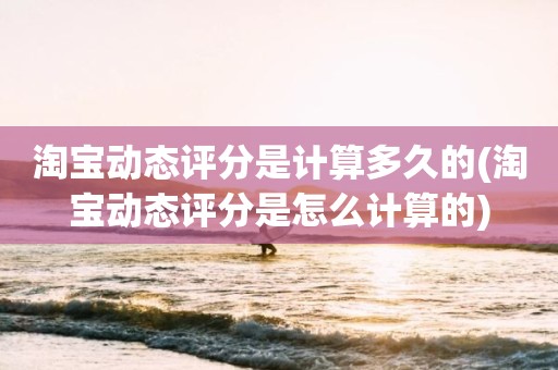 淘宝动态评分是计算多久的(淘宝动态评分是怎么计算的)