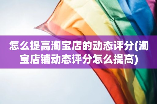 怎么提高淘宝店的动态评分(淘宝店铺动态评分怎么提高)