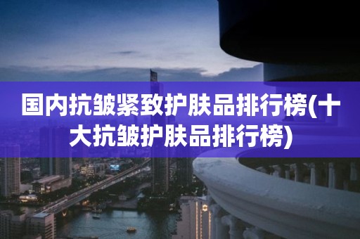 国内抗皱紧致护肤品排行榜(十大抗皱护肤品排行榜)
