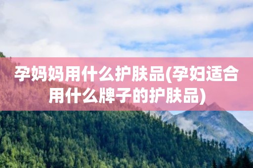 孕妈妈用什么护肤品(孕妇适合用什么牌子的护肤品)