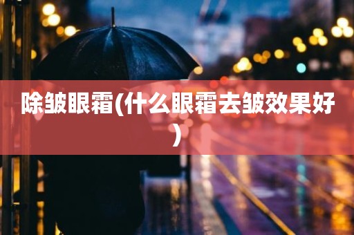 除皱眼霜(什么眼霜去皱效果好)