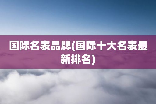 国际名表品牌(国际十大名表最新排名)