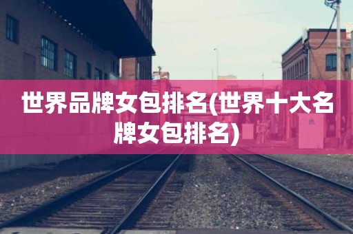 世界品牌女包排名(世界十大名牌女包排名)