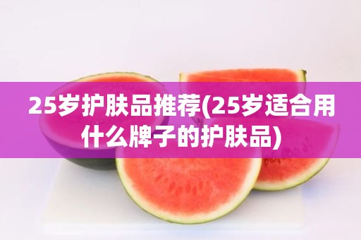 25岁护肤品推荐(25岁适合用什么牌子的护肤品)