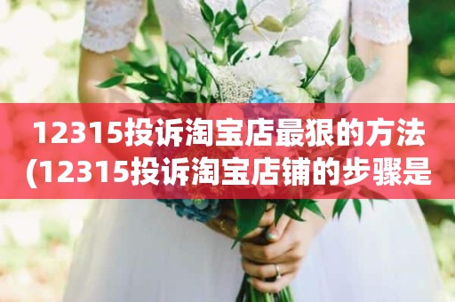 12315投诉淘宝店最狠的方法(12315投诉淘宝店铺的步骤是什么)