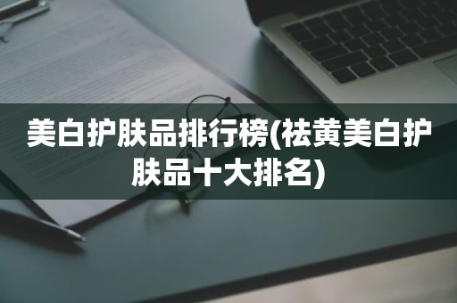 美白护肤品排行榜(祛黄美白护肤品十大排名)