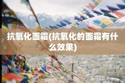 抗氧化面霜(抗氧化的面霜有什么效果)