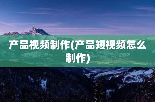 产品视频制作(产品短视频怎么制作)