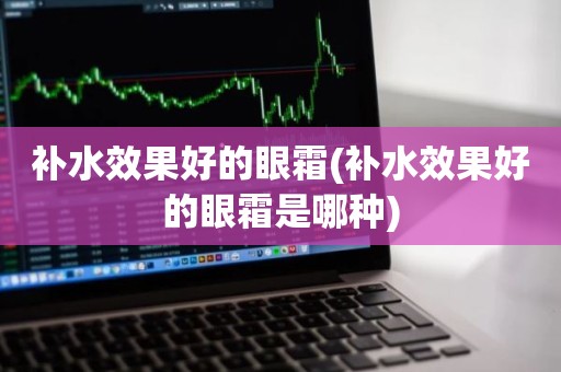 补水效果好的眼霜(补水效果好的眼霜是哪种)