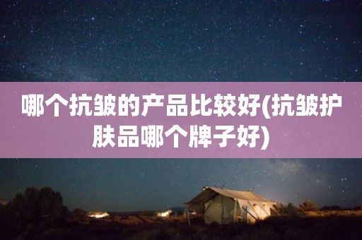 哪个抗皱的产品比较好(抗皱护肤品哪个牌子好)