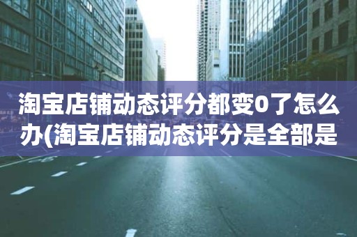 淘宝店铺动态评分都变0了怎么办(淘宝店铺动态评分是全部是零分这代表什么意思)
