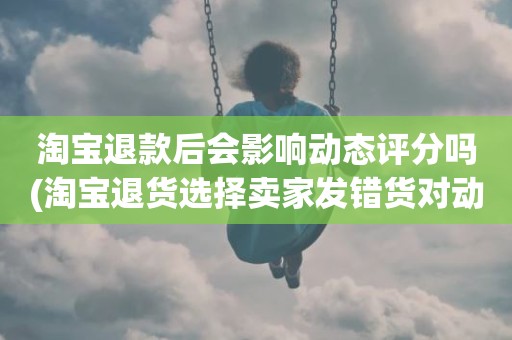 淘宝退款后会影响动态评分吗(淘宝退货选择卖家发错货对动态评分有影响吗)