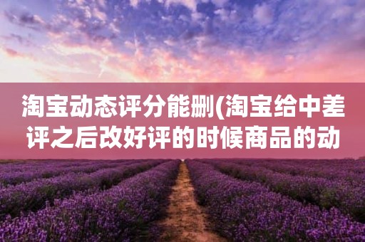 淘宝动态评分能删(淘宝给中差评之后改好评的时候商品的动态评分能改吗)