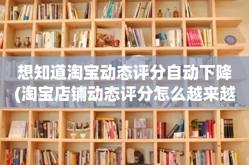 想知道淘宝动态评分自动下降(淘宝店铺动态评分怎么越来越低)
