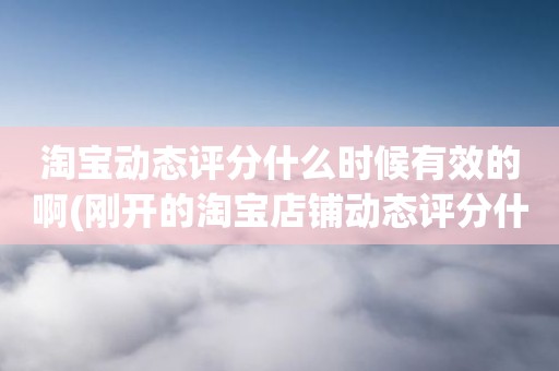 淘宝动态评分什么时候有效的啊(刚开的淘宝店铺动态评分什么时候开始显示)