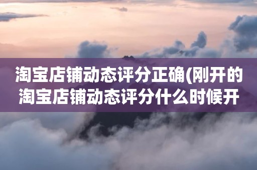 淘宝店铺动态评分正确(刚开的淘宝店铺动态评分什么时候开始显示)