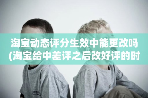 淘宝动态评分生效中能更改吗(淘宝给中差评之后改好评的时候商品的动态评分能改吗)
