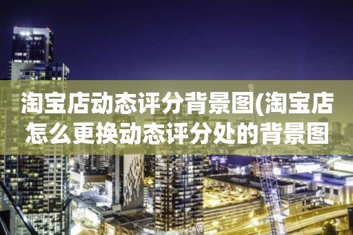 淘宝店动态评分背景图(淘宝店怎么更换动态评分处的背景图)