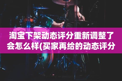 淘宝下架动态评分重新调整了会怎么样(买家再给的动态评分会计入总分吗)