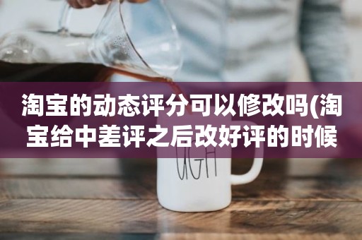 淘宝的动态评分可以修改吗(淘宝给中差评之后改好评的时候商品的动态评分能改吗)