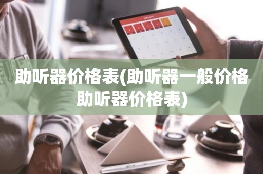 助听器价格表(助听器一般价格助听器价格表)