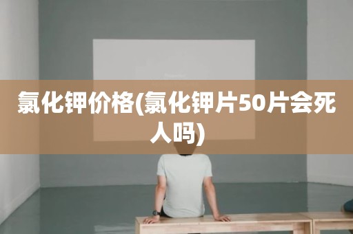 氯化钾价格(氯化钾片50片会死人吗)