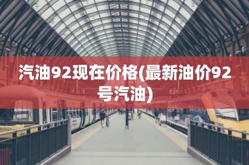 汽油92现在价格(最新油价92号汽油)